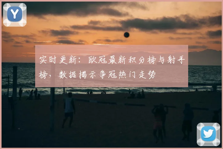 实时更新：欧冠最新积分榜与射手榜，数据揭示争冠热门走势