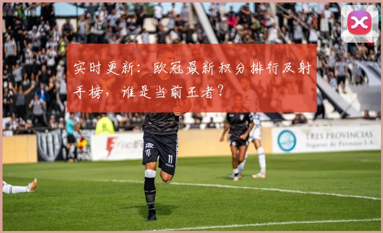 实时更新：欧冠最新积分排行及射手榜，谁是当前王者？