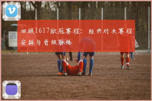回顾1617欧冠赛程：经典对决赛程安排与晋级脉络