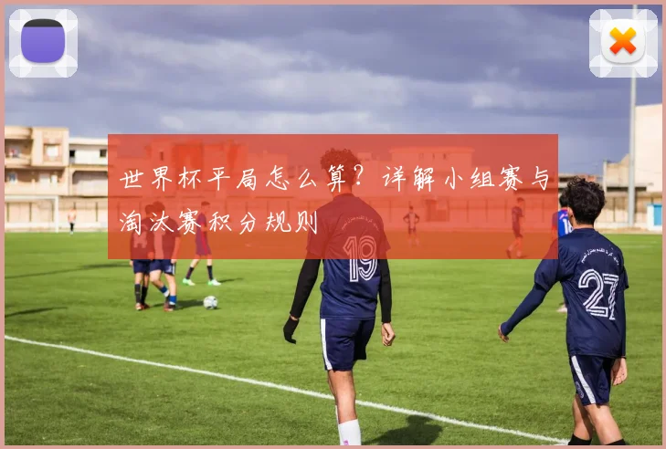 世界杯平局怎么算？详解小组赛与淘汰赛积分规则