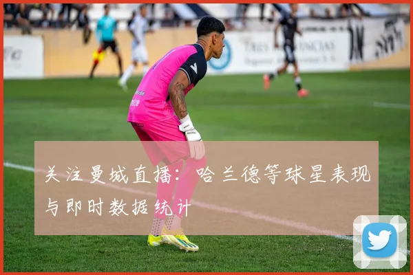 关注曼城直播：哈兰德等球星表现与即时数据统计