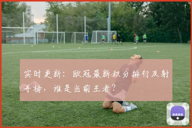 实时更新：欧冠最新积分排行及射手榜，谁是当前王者？